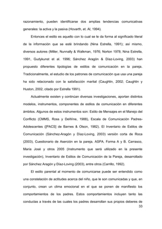 33
razonamiento, pueden identificarse dos amplias tendencias comunicativas
generales: la activa y la pasiva (Hovarth, et. Al, 1994).
Entonces el estilo es aquello con lo cual se le da forma al significado literal
de la información que se esté brindando (Nina Estrella, 1991); así mismo,
diversos autores (Miller, Nunnally & Walkman, 1976; Norton 1978; Nina Estrella,
1991, Gudykunst et al. 1996; Sánchez Aragón & Díaz-Loving, 2003) han
propuesto diferentes tipologías de estilos de comunicación en la pareja.
Tradicionalmente, el estudio de los patrones de comunicación que usa una pareja
ha sido relacionado con la satisfacción marital (Caughlin, 2002; Caughlin y
Huston, 2002, citado por Estrella 1991).
Actualmente existen y continúan diversas investigaciones, aportan distintos
modelos, instrumentos, componentes de estilos de comunicación en diferentes
ámbitos. Algunos de estos instrumentos son: Estilo de Mensajes en el Manejo del
Conflicto (CMMS, Ross y DeWine, 1988), Escala de Comunicación Padres-
Adolescentes ([PACS] de Barnes & Olson, 1982). El Inventario de Estilos de
Comunicación (Sánchez-Aragón y Díaz-Loving, 2003) versión corta de Roca
(2003), Cuestionario de Aserción en la pareja. ASPA. Forma A y B. Carrasco,
María José y otros 2005 (Instrumento que será utilizado en la presente
investigación), Inventario de Estilos de Comunicación de la Pareja, desarrollado
por Sánchez Aragón y Díaz-Loving (2003), entre otros (Carrillo, 1992).
El estilo parental al momento de comunicarse puede ser entendido como
una constelación de actitudes acerca del niño, que le son comunicadas y que, en
conjunto, crean un clima emocional en el que se ponen de manifiesto los
comportamientos de los padres. Estos comportamientos incluyen tanto las
conductas a través de las cuales los padres desarrollan sus propios deberes de
 