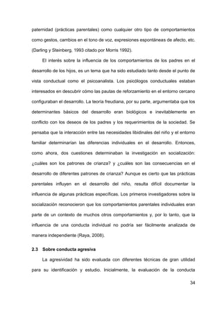 34
paternidad (prácticas parentales) como cualquier otro tipo de comportamientos
como gestos, cambios en el tono de voz, expresiones espontáneas de afecto, etc.
(Darling y Steinberg, 1993 citado por Morris 1992).
El interés sobre la influencia de los comportamientos de los padres en el
desarrollo de los hijos, es un tema que ha sido estudiado tanto desde el punto de
vista conductual como el psicoanalista. Los psicólogos conductuales estaban
interesados en descubrir cómo las pautas de reforzamiento en el entorno cercano
configuraban el desarrollo. La teoría freudiana, por su parte, argumentaba que los
determinantes básicos del desarrollo eran biológicos e inevitablemente en
conflicto con los deseos de los padres y los requerimientos de la sociedad. Se
pensaba que la interacción entre las necesidades libidinales del niño y el entorno
familiar determinarían las diferencias individuales en el desarrollo. Entonces,
como ahora, dos cuestiones determinaban la investigación en socialización:
¿cuáles son los patrones de crianza? y ¿cuáles son las consecuencias en el
desarrollo de diferentes patrones de crianza? Aunque es cierto que las prácticas
parentales influyen en el desarrollo del niño, resulta difícil documentar la
influencia de algunas prácticas específicas. Los primeros investigadores sobre la
socialización reconocieron que los comportamientos parentales individuales eran
parte de un contexto de muchos otros comportamientos y, por lo tanto, que la
influencia de una conducta individual no podría ser fácilmente analizada de
manera independiente (Raya, 2008).
2.3 Sobre conducta agresiva
La agresividad ha sido evaluada con diferentes técnicas de gran utilidad
para su identificación y estudio. Inicialmente, la evaluación de la conducta
 
