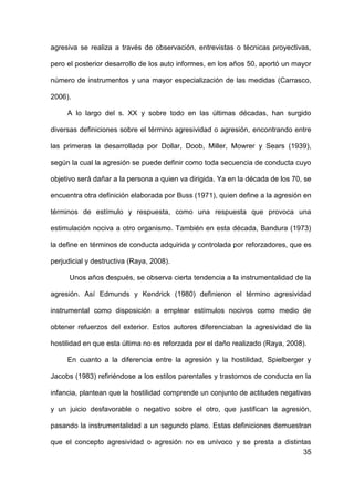 35
agresiva se realiza a través de observación, entrevistas o técnicas proyectivas,
pero el posterior desarrollo de los auto informes, en los años 50, aportó un mayor
número de instrumentos y una mayor especialización de las medidas (Carrasco,
2006).
A lo largo del s. XX y sobre todo en las últimas décadas, han surgido
diversas definiciones sobre el término agresividad o agresión, encontrando entre
las primeras la desarrollada por Dollar, Doob, Miller, Mowrer y Sears (1939),
según la cual la agresión se puede definir como toda secuencia de conducta cuyo
objetivo será dañar a la persona a quien va dirigida. Ya en la década de los 70, se
encuentra otra definición elaborada por Buss (1971), quien define a la agresión en
términos de estímulo y respuesta, como una respuesta que provoca una
estimulación nociva a otro organismo. También en esta década, Bandura (1973)
la define en términos de conducta adquirida y controlada por reforzadores, que es
perjudicial y destructiva (Raya, 2008).
Unos años después, se observa cierta tendencia a la instrumentalidad de la
agresión. Así Edmunds y Kendrick (1980) definieron el término agresividad
instrumental como disposición a emplear estímulos nocivos como medio de
obtener refuerzos del exterior. Estos autores diferenciaban la agresividad de la
hostilidad en que esta última no es reforzada por el daño realizado (Raya, 2008).
En cuanto a la diferencia entre la agresión y la hostilidad, Spielberger y
Jacobs (1983) refiriéndose a los estilos parentales y trastornos de conducta en la
infancia, plantean que la hostilidad comprende un conjunto de actitudes negativas
y un juicio desfavorable o negativo sobre el otro, que justifican la agresión,
pasando la instrumentalidad a un segundo plano. Estas definiciones demuestran
que el concepto agresividad o agresión no es unívoco y se presta a distintas
 