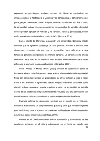 36
connotaciones psicológicas, sociales, morales, etc. Suele ser confundido con
otros conceptos: la hostilidad o la violencia y se caracteriza por comportamientos:
gritos, golpes, amenazas, daños, ataques, invasión, humillación, etc. Por lo tanto,
la agresividad incluye diversas expresiones conductuales de variable intensidad
que se pueden agrupar en verbales y no verbales, físicas y psicológicas, tienen
un fin y una intencionalidad clara: producir daño (De Luca, 2010).
Con el intento de diferenciar la agresión y la agresividad, Berkowitz (1996)
sostiene que la agresión constituye un acto puntual, reactivo y efectivo ante
situaciones concretas, mientras que la agresividad hace referencia a una
tendencia general a comportarse de manera agresiva. La cercanía entre ambos
conceptos hace que en la literatura sean usados indistintamente para hacer
referencia a un mismo fenómeno (Carrasco y Gonzales, 2006).
Peña, Andreu y Muñoz Rivas (1997) definen la agresividad como la
tendencia a hacer daño físico o emocional a otros, abarcando tanto la agresividad
física con conductas: romper las propiedades de otros, golpear a otros o hacer
daño a los animales y agresividad verbal reflejada mediante conductas como
discutir, criticar, amenazar, insultar o culpar a otros. La agresividad es incluida
dentro de los trastornos de tipo externalizante y muestra una alta correlación con
otros trastornos del comportamiento: el trastorno oposicionista desafiante.
Diversos autores de reconocido prestigio en el estudio de la violencia,
definen la misma como un comportamiento gratuito y cruel que resulta denigrante
para la víctima y para el agresor, no puede ser justificado por el instinto agresivo
natural que posee el ser humano (Ortega, 2000).
Huertas et. al (2005) consideran que la adquisición y el desarrollo de las
conductas agresivas en el niño y adolescente es un tema de estudio que
 
