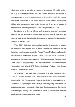 37
actualmente centra la atención de muchos investigadores del medio familiar,
escolar y social en general. Pero, aunque quizás se observe un aumento en la
preocupación por el tema en la actualidad, el fenómeno de la agresividad ha sido
ampliamente investigado en las últimas décadas desde distintas orientaciones
teóricas, centrándose sobre todo en las causas que llevan a una persona a
comportarse de manera agresiva (Fariz, Mías y Borges de Moura, 2002).
Por otra parte, el término violencia suele emplearse para referir conductas
agresivas que van más allá de lo meramente adaptativo, que se caracteriza por
aspectos: la perversión, la malignidad, la ausencia de justificación, la ilegitimidad
(Carrasco y Gonzales, 2006).
White (1999), finalmente, afirma que la evaluación de la agresión ha pasado
por numerosos instrumentos hasta la fecha, algunos por mencionar son los
siguientes: Cuestionario de Agresividad Física y Verbal AFV; Caprara y Pastorelli,
1993; Pastorelli, Barbaranelli, Cermak, Rozsa y Caprara, 1997), adaptado al
castellano por Del Barrio, Moreno y López (2001). Inventario de Expresión de Ira
Estado Rasgo STAXI; Spielberger, 1999. Taxonomía de las Situaciones Sociales
Problemáticas para Niños (TOPS; Dodge, McClaskey y Feldman, 1985. Escala
Infantil de Tendencias a la Acción.
CATS; Deluty, 1979. Batería de Socialización BAS; Silva y Martorell, 1987.
Escala de Conducta Antisocial ASB; Allsopp y Feldman, 1976. Cuestionario BULL
Cerezo, 2000, 2001. Elaborado para evaluar la agresividad en el contexto escolar.
Cuestionario de Agresión (AQ; Buss y Perry, 1992. Buss y Perry (instrumento que
será utilizado en esta investigación). Batería de Cuestionarios sobre Convivencia
Escolar Ortega y del Rey, 2003. Inventario de estilos de comunicación, Sanchez
Aragón 2002; entre otros. (Carrasco, 2005)
 