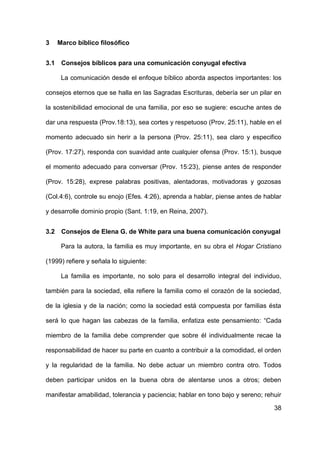 38
3 Marco bíblico filosófico
3.1 Consejos bíblicos para una comunicación conyugal efectiva
La comunicación desde el enfoque bíblico aborda aspectos importantes: los
consejos eternos que se halla en las Sagradas Escrituras, debería ser un pilar en
la sostenibilidad emocional de una familia, por eso se sugiere: escuche antes de
dar una respuesta (Prov.18:13), sea cortes y respetuoso (Prov. 25:11), hable en el
momento adecuado sin herir a la persona (Prov. 25:11), sea claro y especifico
(Prov. 17:27), responda con suavidad ante cualquier ofensa (Prov. 15:1), busque
el momento adecuado para conversar (Prov. 15:23), piense antes de responder
(Prov. 15:28), exprese palabras positivas, alentadoras, motivadoras y gozosas
(Col.4:6), controle su enojo (Efes. 4:26), aprenda a hablar, piense antes de hablar
y desarrolle dominio propio (Sant. 1:19, en Reina, 2007).
3.2 Consejos de Elena G. de White para una buena comunicación conyugal
Para la autora, la familia es muy importante, en su obra el Hogar Cristiano
(1999) refiere y señala lo siguiente:
La familia es importante, no solo para el desarrollo integral del individuo,
también para la sociedad, ella refiere la familia como el corazón de la sociedad,
de la iglesia y de la nación; como la sociedad está compuesta por familias ésta
será lo que hagan las cabezas de la familia, enfatiza este pensamiento: “Cada
miembro de la familia debe comprender que sobre él individualmente recae la
responsabilidad de hacer su parte en cuanto a contribuir a la comodidad, el orden
y la regularidad de la familia. No debe actuar un miembro contra otro. Todos
deben participar unidos en la buena obra de alentarse unos a otros; deben
manifestar amabilidad, tolerancia y paciencia; hablar en tono bajo y sereno; rehuir
 