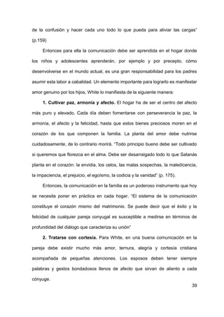 39
de la confusión y hacer cada uno todo lo que pueda para aliviar las cargas”
(p.159)
Entonces para ella la comunicación debe ser aprendida en el hogar donde
los niños y adolescentes aprenderán, por ejemplo y por precepto, cómo
desenvolverse en el mundo actual, es una gran responsabilidad para los padres
asumir esta labor a cabalidad. Un elemento importante para lograrlo es manifestar
amor genuino por los hijos, White lo manifiesta de la siguiente manera:
1. Cultivar paz, armonía y afecto. El hogar ha de ser el centro del afecto
más puro y elevado. Cada día deben fomentarse con perseverancia la paz, la
armonía, el afecto y la felicidad, hasta que estos bienes preciosos moren en el
corazón de los que componen la familia. La planta del amor debe nutrirse
cuidadosamente, de lo contrario morirá. “Todo principio bueno debe ser cultivado
si queremos que florezca en el alma. Debe ser desarraigado todo lo que Satanás
planta en el corazón: la envidia, los celos, las malas sospechas, la maledicencia,
la impaciencia, el prejuicio, el egoísmo, la codicia y la vanidad” (p. 175).
Entonces, la comunicación en la familia es un poderoso instrumento que hoy
se necesita poner en práctica en cada hogar. “El sistema de la comunicación
constituye el corazón mismo del matrimonio. Se puede decir que el éxito y la
felicidad de cualquier pareja conyugal es susceptible a medirse en términos de
profundidad del diálogo que caracteriza su unión”
2. Tratarse con cortesía. Para White, en una buena comunicación en la
pareja debe existir mucho más amor, ternura, alegría y cortesía cristiana
acompañada de pequeñas atenciones. Los esposos deben tener siempre
palabras y gestos bondadosos llenos de afecto que sirvan de aliento a cada
cónyuge.
 
