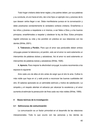 40
Todo hogar cristiano debe tener reglas; y los padres deben, por sus palabras
y su conducta, el uno hacia el otro, dar a los hijos un ejemplo vivo y precioso de lo
que desean verlos llegar a ser. Debe manifestarse pureza en la conversación y
debe practicarse constantemente la verdadera cortesía cristiana. Enseñemos a
los niños y jóvenes a respetarse a sí mismos, a ser fieles a Dios y a los buenos
principios; enseñémosles a respetar y obedecer la ley de Dios. Estos principios
regirán entonces su vida y los pondrán en práctica en sus relaciones con los
demás (White, 2001).
3. Tolerancia y Perdón. Para que el amor sea perdurable deben ambos
cónyuges poseer la tolerancia y el perdón, solo así el amor no será solamente un
intercambio de palabras dulces y aduladoras. Así el amor no será solamente un
intercambio de palabras dulces y aduladoras (White, 1926).
4. Aprecio. Para mejorar la afectividad conyugal, la autora recomienda a los
esposos lo siguiente:
Ame cada uno de ellos al otro antes de exigir que el otro le ame. Cultive lo
más noble que haya en sí y esté pronto a reconocer las buenas cualidades del
otro. El saberse apreciado es un admirable estímulo y motivo de satisfacción. La
simpatía y el respeto alientan el esfuerzo por alcanzar la excelencia y el amor
aumenta al estimular la persecución de fines cada vez más nobles (White, 1999).
4 Bases teóricas de la investigación
4.1 Definiciones de comunicación
La comunicación es un factor primordial en el desarrollo de las relaciones
interpersonales. Todo lo que ocurre con las personas y los demás es
 