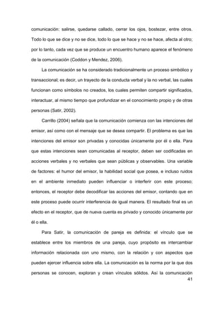 41
comunicación: salirse, quedarse callado, cerrar los ojos, bostezar, entre otros.
Todo lo que se dice y no se dice, todo lo que se hace y no se hace, afecta al otro;
por lo tanto, cada vez que se produce un encuentro humano aparece el fenómeno
de la comunicación (Coddon y Mendez, 2006).
La comunicación se ha considerado tradicionalmente un proceso simbólico y
transaccional; es decir, un trayecto de la conducta verbal y la no verbal, las cuales
funcionan como símbolos no creados, los cuales permiten compartir significados,
interactuar, al mismo tiempo que profundizar en el conocimiento propio y de otras
personas (Satir, 2002).
Carrillo (2004) señala que la comunicación comienza con las intenciones del
emisor, así como con el mensaje que se desea compartir. El problema es que las
intenciones del emisor son privadas y conocidas únicamente por él o ella. Para
que estas intenciones sean comunicadas al receptor, deben ser codificadas en
acciones verbales y no verbales que sean públicas y observables. Una variable
de factores: el humor del emisor, la habilidad social que posea, e incluso ruidos
en el ambiente inmediato pueden influenciar o interferir con este proceso;
entonces, el receptor debe decodificar las acciones del emisor, contando que en
este proceso puede ocurrir interferencia de igual manera. El resultado final es un
efecto en el receptor, que de nueva cuenta es privado y conocido únicamente por
él o ella.
Para Satir, la comunicación de pareja es definida: el vínculo que se
establece entre los miembros de una pareja, cuyo propósito es intercambiar
información relacionada con uno mismo, con la relación y con aspectos que
pueden ejercer influencia sobre ella. La comunicación es la norma por la que dos
personas se conocen, exploran y crean vínculos sólidos. Así la comunicación
 