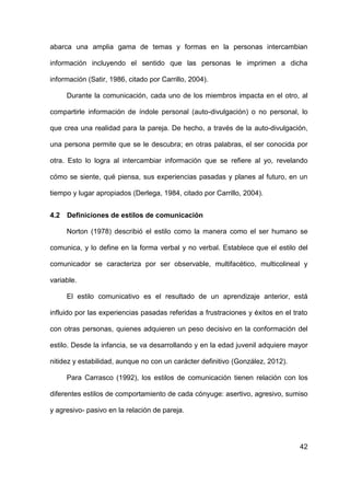 42
abarca una amplia gama de temas y formas en la personas intercambian
información incluyendo el sentido que las personas le imprimen a dicha
información (Satir, 1986, citado por Carrillo, 2004).
Durante la comunicación, cada uno de los miembros impacta en el otro, al
compartirle información de índole personal (auto-divulgación) o no personal, lo
que crea una realidad para la pareja. De hecho, a través de la auto-divulgación,
una persona permite que se le descubra; en otras palabras, el ser conocida por
otra. Esto lo logra al intercambiar información que se refiere al yo, revelando
cómo se siente, qué piensa, sus experiencias pasadas y planes al futuro, en un
tiempo y lugar apropiados (Derlega, 1984, citado por Carrillo, 2004).
4.2 Definiciones de estilos de comunicación
Norton (1978) describió el estilo como la manera como el ser humano se
comunica, y lo define en la forma verbal y no verbal. Establece que el estilo del
comunicador se caracteriza por ser observable, multifacético, multicolineal y
variable.
El estilo comunicativo es el resultado de un aprendizaje anterior, está
influido por las experiencias pasadas referidas a frustraciones y éxitos en el trato
con otras personas, quienes adquieren un peso decisivo en la conformación del
estilo. Desde la infancia, se va desarrollando y en la edad juvenil adquiere mayor
nitidez y estabilidad, aunque no con un carácter definitivo (González, 2012).
Para Carrasco (1992), los estilos de comunicación tienen relación con los
diferentes estilos de comportamiento de cada cónyuge: asertivo, agresivo, sumiso
y agresivo- pasivo en la relación de pareja.
 