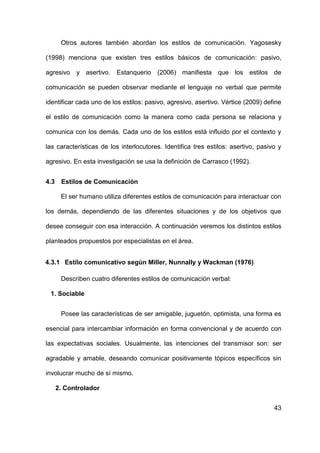 43
Otros autores también abordan los estilos de comunicación. Yagosesky
(1998) menciona que existen tres estilos básicos de comunicación: pasivo,
agresivo y asertivo. Estanquerio (2006) manifiesta que los estilos de
comunicación se pueden observar mediante el lenguaje no verbal que permite
identificar cada uno de los estilos: pasivo, agresivo, asertivo. Vértice (2009) define
el estilo de comunicación como la manera como cada persona se relaciona y
comunica con los demás. Cada uno de los estilos está influido por el contexto y
las características de los interlocutores. Identifica tres estilos: asertivo, pasivo y
agresivo. En esta investigación se usa la definición de Carrasco (1992).
4.3 Estilos de Comunicación
El ser humano utiliza diferentes estilos de comunicación para interactuar con
los demás, dependiendo de las diferentes situaciones y de los objetivos que
desee conseguir con esa interacción. A continuación veremos los distintos estilos
planteados propuestos por especialistas en el área.
4.3.1 Estilo comunicativo según Miller, Nunnally y Wackman (1976)
Describen cuatro diferentes estilos de comunicación verbal:
1. Sociable
Posee las características de ser amigable, juguetón, optimista, una forma es
esencial para intercambiar información en forma convencional y de acuerdo con
las expectativas sociales. Usualmente, las intenciones del transmisor son: ser
agradable y amable, deseando comunicar positivamente tópicos específicos sin
involucrar mucho de sí mismo.
2. Controlador
 