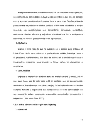 44
El segundo estilo tiene la intención de forzar un cambio en la otra persona;
generalmente, su comunicación incluye juicios que indiquen que algo es correcto
o no, y acciones que determinen lo que se debería hacer o no. Esta forma tiene la
particularidad de persuadir o desear controlar lo que está sucediendo o lo que
sucederá, sus características son: demandante, persuasivo, competitivo,
controlador, directivo, ofensivo y prejuicioso, además de que tiende a etiquetar a
los demás y a implicar que los demás están equivocados.
3. Reflexivo
Explora y mira hacia lo que ha sucedido en el pasado para anticipar el
futuro. Es un patrón especulativo en el que la persona elabora, investiga, desea y
es propositiva. Generalmente, este estilo se expresa en el ámbito cognoscitivo e
interpretativo, mostrando poca emoción al tomar partido en discusiones o
actividades.
4. Comunicador
Expresa la intención de tratar un tema de manera abierta y directa, por lo
que quien hace uso de este estilo está en contacto con los pensamientos,
sentimientos, intenciones propias, de su pareja y de las implicaciones a la relación
en forma honesta y responsable. Las características de este comunicador son
ser: consciente, activo, congruente, responsable, comunicador, comprensivo y
cooperativo (Sánchez & Díaz, 2003).
4.3.2 Estilo comunicativo según Norton (1978)
1. Dominante
 