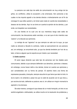 48
La persona con este tipo de estilo de comunicación es muy amigo de los
gritos, es conflictivo, utiliza la acusación y las amenazas. Son personas a las
cuales no les importa agredir a los demás directa o indirectamente con el fin de
conseguir lo que ellos quieren y sin tener para nada en cuenta las necesidades o
deseos de los demás. Aquí no se toma en cuenta la opinión de los demás y, por
ende, se irrespetan sus necesidades.
En una familia en la cual uno de sus miembros tenga este estilo de
comunicación, las discusiones están servidas, a no ser que el otro miembro sea
“pasivo” y no discuta sus opiniones.
La ventaja de ser “agresivo” es que siempre se sale con la suya, ya que
nadie se atreverá a llevarle la contraria, nadie se aprovechará de una persona
así; sin embargo, se encontrará solo, ya que los demás tenderán por huir de su
lado, si tiene a alguien que le soporte es por miedo o por necesidad.
3. Estilo asertivo
El autor sigue diciendo que este tipo de personas son las ideales para
comunicarse, debido a que siempre defienden sus derechos, opiniones o deseos;
sin embargo, nunca hacen daño a los demás, toman en cuenta sus opiniones y
son considerados con su forma de pensar. El asertivo tiene una forma de
expresarse pausada y tranquila, siempre escucha lo que tiene que decir el otro, le
da la razón o lo entiende a pesar de que no esté de acuerdo con lo que dice y,
por encima de todo, defiende su postura; eso sí, sin utilizar en ningún momento la
agresión o la amenaza.
De esta manera, consigue lo que desea de un modo tranquilo y el otro no se
sentirá engañado o defraudado, se utiliza mucho en la resolución de problemas y
 
