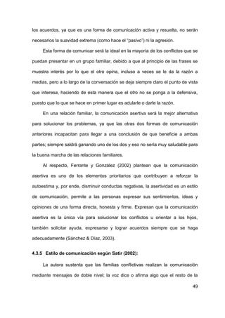 49
los acuerdos, ya que es una forma de comunicación activa y resuelta, no serán
necesarios la suavidad extrema (como hace el “pasivo”) ni la agresión.
Esta forma de comunicar será la ideal en la mayoría de los conflictos que se
puedan presentar en un grupo familiar, debido a que al principio de las frases se
muestra interés por lo que el otro opina, incluso a veces se le da la razón a
medias, pero a lo largo de la conversación se deja siempre claro el punto de vista
que interesa, haciendo de esta manera que el otro no se ponga a la defensiva,
puesto que lo que se hace en primer lugar es adularle o darle la razón.
En una relación familiar, la comunicación asertiva será la mejor alternativa
para solucionar los problemas, ya que las otras dos formas de comunicación
anteriores incapacitan para llegar a una conclusión de que beneficie a ambas
partes; siempre saldrá ganando uno de los dos y eso no sería muy saludable para
la buena marcha de las relaciones familiares.
Al respecto, Ferrante y González (2002) plantean que la comunicación
asertiva es uno de los elementos prioritarios que contribuyen a reforzar la
autoestima y, por ende, disminuir conductas negativas, la asertividad es un estilo
de comunicación, permite a las personas expresar sus sentimientos, ideas y
opiniones de una forma directa, honesta y firme. Expresan que la comunicación
asertiva es la única vía para solucionar los conflictos u orientar a los hijos,
también solicitar ayuda, expresarse y lograr acuerdos siempre que se haga
adecuadamente (Sánchez & Díaz, 2003).
4.3.5 Estilo de comunicación según Satir (2002):
La autora sustenta que las familias conflictivas realizan la comunicación
mediante mensajes de doble nivel; la voz dice o afirma algo que el resto de la
 