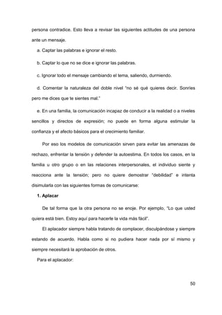 50
persona contradice. Esto lleva a revisar las siguientes actitudes de una persona
ante un mensaje.
a. Captar las palabras e ignorar el resto.
b. Captar lo que no se dice e ignorar las palabras.
c. Ignorar todo el mensaje cambiando el tema, saliendo, durmiendo.
d. Comentar la naturaleza del doble nivel “no sé qué quieres decir. Sonríes
pero me dices que te sientes mal.”
e. En una familia, la comunicación incapaz de conducir a la realidad o a niveles
sencillos y directos de expresión; no puede en forma alguna estimular la
confianza y el afecto básicos para el crecimiento familiar.
Por eso los modelos de comunicación sirven para evitar las amenazas de
rechazo, enfrentar la tensión y defender la autoestima. En todos los casos, en la
familia u otro grupo o en las relaciones interpersonales, el individuo siente y
reacciona ante la tensión; pero no quiere demostrar “debilidad” e intenta
disimularla con las siguientes formas de comunicarse:
1. Aplacar
De tal forma que la otra persona no se enoje. Por ejemplo, “Lo que usted
quiera está bien. Estoy aquí para hacerle la vida más fácil”.
El aplacador siempre habla tratando de complacer, disculpándose y siempre
estando de acuerdo. Habla como si no pudiera hacer nada por sí mismo y
siempre necesitará la aprobación de otros.
Para el aplacador:
 