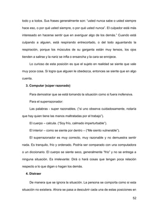 52
todo y a todos. Sus frases generalmente son: “usted nunca sabe o usted siempre
hace eso, o por qué usted siempre, o por qué usted nunca”. El culpador está más
interesado en hacerse sentir que en averiguar algo de los demás.” Cuando está
culpando a alguien, está respirando entrecortado, o del todo aguantando la
respiración, porque los músculos de su garganta están muy tensos, los ojos
tienden a salirse y la nariz se infla o ensancha y la cara se enrojece.
Lo curioso de esta posición es que el sujeto en realidad se siente que vale
muy poca cosa. Si logra que alguien le obedezca, entonces se siente que en algo
cuenta.
3. Computar (súper razonado)
Para demostrar que se está tomando la situación como si fuera inofensiva.
Para el superrazonador:
Las palabras - super razonables. (“si uno observa cuidadosamente, notaría
que hay quien tiene las manos maltratadas por el trabajo”).
El cuerpo – calcula. (“Soy frío, calmado imperturbable”).
El interior – como se siente por dentro – (“Me siento vulnerable”).
El superrazonador es muy correcto, muy razonable y no demuestra sentir
nada. Es tranquilo, frío y ordenado. Podría ser comparado con una computadora
o un diccionario. El cuerpo se siente seco, generalmente “frío” y no se entrega a
ninguna situación. Es irrelevante: Dirá o hará cosas que tengan poca relación
respecto a lo que digan o hagan los demás.
4. Distraer
De manera que se ignora la situación. La persona se comporta como si esta
situación no existiera. Ahora se pasa a descubrir cada una de estas posiciones en
 