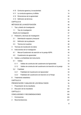 vi
4.10 Conducta agresiva y la escolaridad. 76
4.11 La conducta agresiva y la Biblia 79
4.12 Dimensiones de la agresividad 80
4.13 Definición de términos 81
CAPÍTULO III 86
MÉTODOS DE LA INVESTIGACIÓN 86
1 Tipo y diseño de investigación 86
1.1 Tipo de investigación 86
Diseño de investigación 87
2 Población y técnicas de investigación 87
2.1 Delimitación espacial y temporal 87
2.2 Definición de la población 88
2.3 Técnica de muestreo 88
3 Técnicas de recolección de datos 89
4 Instrumentos de la investigación 89
4.1 Manual Cuestionario de aserción en la pareja ASPA 90
4.2 Cuestionario de agresividad 91
5 Validez y confiabilidad del instrumento 93
5.1 Validez 93
5.1.1 Validez de constructo del cuestionario de Agresividad 93
5.1.2 Validez de constructo del cuestionario de Aserción en la pareja 93
5.2 Fiabilidad 94
5.2.1 Fiabilidad de Cuestionario de Agresividad 94
5.2.2 Fiabilidad del cuestionario de Aserción en la Pareja 95
6 Tratamiento estadístico 95
CAPÍTULO IV 96
PRESENTACIÓN Y ANALISIS DE LOS RESULTADOS 96
1 Presentación de los resultados 96
2 Discusión de los resultados 102
CAPÍTULO V 106
CONCLUSIONES Y RECOMENDACIONES 106
1 Conclusiones 106
2 Recomendaciones 107
 