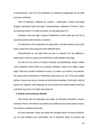 53
la comunicación. Con el fin de aclararlas es necesario exagerarlas de tal modo
que sean evidentes.
Para el distractor: Palabras sin sentido – irrelevantes. Cuerpo (formando
ángulos, desviando hacia otro lado). Contorsionado y distraído. El interior. Cómo
se siente por dentro (“A nadie le importo, no hay lugar para mí”).
Cualquier cosa que diga o haga el irrelevante no tiene nada que ver con lo
que otra persona está diciendo o haciendo.
El irrelevante nunca responde a lo preguntado, más bien ignora lo que otros
dicen y sale él con otra pregunta sobre diferente tema.
Generalmente su voz está fuera de tono en relación con las palabras y
puede ajar o subir sin razón pues realmente no está dirigido hacia algo.
En ese el rol es como un trompo inclinado constantemente, dando vueltas
nunca sabiendo hacia dónde va y tampoco dándose cuenta de si llega a algún
lugar. Está muy ocupado moviendo su boca, su cuerpo, sus manos y sus piernas.
Su cuerpo está moviéndose en diferentes direcciones a la vez. Pone sus rodillas
juntas y mueve sus manos y brazos en direcciones opuestas. Al principio, este rol
parece ser relajante, pero después de unos minutos de hacerlo puede comenzar
a sentirse muy solo y sin razón para estar ahí.
5. Aclarar (comunicación abierta)
Este quinto tipo de respuesta que puede ser llamada aclaradora, sincera,
honesta o franca. Se refiere a la persona que habla con las cartas sobre la mesa,
sin enredos ni dobles intenciones.
En esta respuesta, todas las partes del mensaje tienen la misma dirección.
La voz dice palabras que concuerdan con la expresión facial, la posición del
 