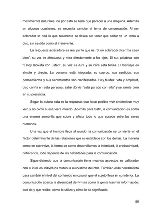 55
movimientos naturales, no por esto se tiene que parecer a una máquina. Además
en algunas ocasiones, se necesita cambiar el tema de conversación. Al ser
aclarador se dirá lo que realmente se desea sin tener que saltar de un tema a
otro, sin sentido como el irrelevante.
La respuesta aclaradora es real por lo que es. Si un aclarador dice “me caes
bien”, su voz es afectuosa y mira directamente a los ojos. Si sus palabras son
“Estoy molesta con usted”, su voz es dura y su cara está tensa. El mensaje es
simple y directo. La persona está integrada; su cuerpo, sus sentidos, sus
pensamientos y sus sentimientos son manifestados. Hay fluidez, vida y amplitud,
otro confía en esta persona, sabe dónde “está parado con ella” y se siente bien
en su presencia.
Según la autora esta es la respuesta que hace posible vivir sintiéndose muy
vivo y no como si estuviera muerto. Además para Satir, la comunicación es como
una enorme sombrilla que cubre y afecta todo lo que sucede entre los seres
humanos.
Una vez que el hombre llega al mundo, la comunicación se convierte en el
factor determinante de las relaciones que se establece con los demás. La manera
como se sobrevive, la forma de como desarrollamos la intimidad, la productividad,
coherencia, todo depende de las habilidades para la comunicación.
Sigue diciendo que la comunicación tiene muchos aspectos; es calibrador
con el cual los individuos miden la autoestima del otro. También es la herramienta
para cambiar el nivel del contenido emocional que el sujeto lleva en su interior. La
comunicación abarca la diversidad de formas como la gente trasmite información:
qué da y qué recibe, cómo la utiliza y cómo le da significado.
 