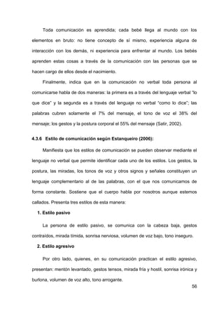 56
Toda comunicación es aprendida; cada bebé llega al mundo con los
elementos en bruto: no tiene concepto de sí mismo, experiencia alguna de
interacción con los demás, ni experiencia para enfrentar al mundo. Los bebés
aprenden estas cosas a través de la comunicación con las personas que se
hacen cargo de ellos desde el nacimiento.
Finalmente, indica que en la comunicación no verbal toda persona al
comunicarse habla de dos maneras: la primera es a través del lenguaje verbal “lo
que dice” y la segunda es a través del lenguaje no verbal “como lo dice”; las
palabras cubren solamente el 7% del mensaje, el tono de voz el 38% del
mensaje; los gestos y la postura corporal el 55% del mensaje (Satir, 2002).
4.3.6 Estilo de comunicación según Estanqueiro (2006):
Manifiesta que los estilos de comunicación se pueden observar mediante el
lenguaje no verbal que permite identificar cada uno de los estilos. Los gestos, la
postura, las miradas, los tonos de voz y otros signos y señales constituyen un
lenguaje complementario al de las palabras, con el que nos comunicamos de
forma constante. Sostiene que el cuerpo habla por nosotros aunque estemos
callados. Presenta tres estilos de esta manera:
1. Estilo pasivo
La persona de estilo pasivo, se comunica con la cabeza baja, gestos
contraídos, mirada tímida, sonrisa nerviosa, volumen de voz bajo, tono inseguro.
2. Estilo agresivo
Por otro lado, quienes, en su comunicación practican el estilo agresivo,
presentan: mentón levantado, gestos tensos, mirada fría y hostil, sonrisa irónica y
burlona, volumen de voz alto, tono arrogante.
 