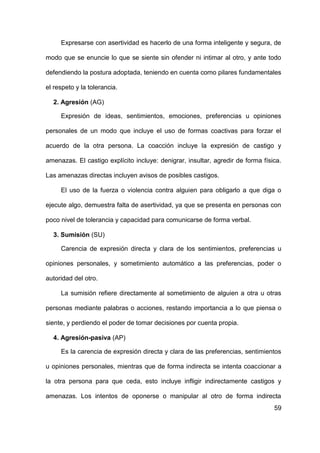 59
Expresarse con asertividad es hacerlo de una forma inteligente y segura, de
modo que se enuncie lo que se siente sin ofender ni intimar al otro, y ante todo
defendiendo la postura adoptada, teniendo en cuenta como pilares fundamentales
el respeto y la tolerancia.
2. Agresión (AG)
Expresión de ideas, sentimientos, emociones, preferencias u opiniones
personales de un modo que incluye el uso de formas coactivas para forzar el
acuerdo de la otra persona. La coacción incluye la expresión de castigo y
amenazas. El castigo explícito incluye: denigrar, insultar, agredir de forma física.
Las amenazas directas incluyen avisos de posibles castigos.
El uso de la fuerza o violencia contra alguien para obligarlo a que diga o
ejecute algo, demuestra falta de asertividad, ya que se presenta en personas con
poco nivel de tolerancia y capacidad para comunicarse de forma verbal.
3. Sumisión (SU)
Carencia de expresión directa y clara de los sentimientos, preferencias u
opiniones personales, y sometimiento automático a las preferencias, poder o
autoridad del otro.
La sumisión refiere directamente al sometimiento de alguien a otra u otras
personas mediante palabras o acciones, restando importancia a lo que piensa o
siente, y perdiendo el poder de tomar decisiones por cuenta propia.
4. Agresión-pasiva (AP)
Es la carencia de expresión directa y clara de las preferencias, sentimientos
u opiniones personales, mientras que de forma indirecta se intenta coaccionar a
la otra persona para que ceda, esto incluye infligir indirectamente castigos y
amenazas. Los intentos de oponerse o manipular al otro de forma indirecta
 