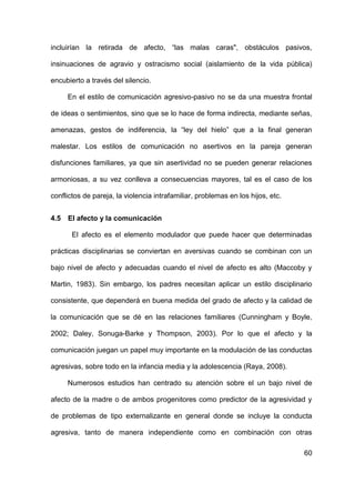 60
incluirían la retirada de afecto, “las malas caras", obstáculos pasivos,
insinuaciones de agravio y ostracismo social (aislamiento de la vida pública)
encubierto a través del silencio.
En el estilo de comunicación agresivo-pasivo no se da una muestra frontal
de ideas o sentimientos, sino que se lo hace de forma indirecta, mediante señas,
amenazas, gestos de indiferencia, la “ley del hielo” que a la final generan
malestar. Los estilos de comunicación no asertivos en la pareja generan
disfunciones familiares, ya que sin asertividad no se pueden generar relaciones
armoniosas, a su vez conlleva a consecuencias mayores, tal es el caso de los
conflictos de pareja, la violencia intrafamiliar, problemas en los hijos, etc.
4.5 El afecto y la comunicación
El afecto es el elemento modulador que puede hacer que determinadas
prácticas disciplinarias se conviertan en aversivas cuando se combinan con un
bajo nivel de afecto y adecuadas cuando el nivel de afecto es alto (Maccoby y
Martin, 1983). Sin embargo, los padres necesitan aplicar un estilo disciplinario
consistente, que dependerá en buena medida del grado de afecto y la calidad de
la comunicación que se dé en las relaciones familiares (Cunningham y Boyle,
2002; Daley, Sonuga-Barke y Thompson, 2003). Por lo que el afecto y la
comunicación juegan un papel muy importante en la modulación de las conductas
agresivas, sobre todo en la infancia media y la adolescencia (Raya, 2008).
Numerosos estudios han centrado su atención sobre el un bajo nivel de
afecto de la madre o de ambos progenitores como predictor de la agresividad y
de problemas de tipo externalizante en general donde se incluye la conducta
agresiva, tanto de manera independiente como en combinación con otras
 