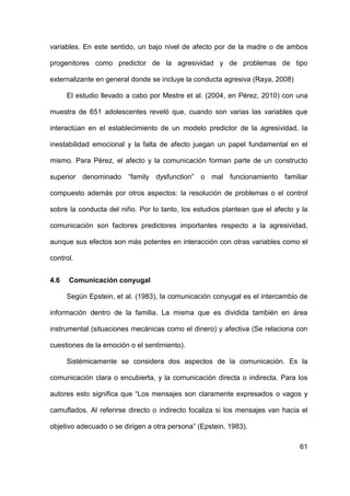 61
variables. En este sentido, un bajo nivel de afecto por de la madre o de ambos
progenitores como predictor de la agresividad y de problemas de tipo
externalizante en general donde se incluye la conducta agresiva (Raya, 2008)
El estudio llevado a cabo por Mestre et al. (2004, en Pérez, 2010) con una
muestra de 651 adolescentes reveló que, cuando son varias las variables que
interactúan en el establecimiento de un modelo predictor de la agresividad, la
inestabilidad emocional y la falta de afecto juegan un papel fundamental en el
mismo. Para Pérez, el afecto y la comunicación forman parte de un constructo
superior denominado “family dysfunction” o mal funcionamiento familiar
compuesto además por otros aspectos: la resolución de problemas o el control
sobre la conducta del niño. Por lo tanto, los estudios plantean que el afecto y la
comunicación son factores predictores importantes respecto a la agresividad,
aunque sus efectos son más potentes en interacción con otras variables como el
control.
4.6 Comunicación conyugal
Según Epstein, et al. (1983), la comunicación conyugal es el intercambio de
información dentro de la familia. La misma que es dividida también en área
instrumental (situaciones mecánicas como el dinero) y afectiva (Se relaciona con
cuestiones de la emoción o el sentimiento).
Sistémicamente se considera dos aspectos de la comunicación. Es la
comunicación clara o encubierta, y la comunicación directa o indirecta. Para los
autores esto significa que “Los mensajes son claramente expresados o vagos y
camuflados. Al referirse directo o indirecto focaliza si los mensajes van hacia el
objetivo adecuado o se dirigen a otra persona” (Epstein, 1983).
 