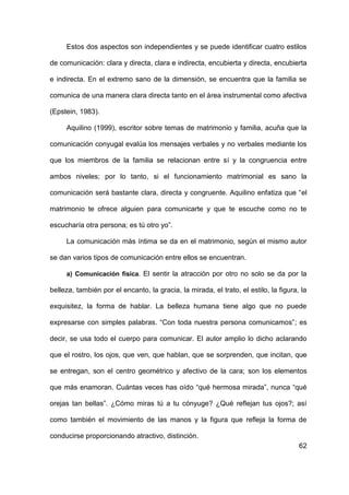 62
Estos dos aspectos son independientes y se puede identificar cuatro estilos
de comunicación: clara y directa, clara e indirecta, encubierta y directa, encubierta
e indirecta. En el extremo sano de la dimensión, se encuentra que la familia se
comunica de una manera clara directa tanto en el área instrumental como afectiva
(Epstein, 1983).
Aquilino (1999), escritor sobre temas de matrimonio y familia, acuña que la
comunicación conyugal evalúa los mensajes verbales y no verbales mediante los
que los miembros de la familia se relacionan entre sí y la congruencia entre
ambos niveles; por lo tanto, si el funcionamiento matrimonial es sano la
comunicación será bastante clara, directa y congruente. Aquilino enfatiza que “el
matrimonio te ofrece alguien para comunicarte y que te escuche como no te
escucharía otra persona; es tú otro yo”.
La comunicación más íntima se da en el matrimonio, según el mismo autor
se dan varios tipos de comunicación entre ellos se encuentran.
a) Comunicación física. El sentir la atracción por otro no solo se da por la
belleza, también por el encanto, la gracia, la mirada, el trato, el estilo, la figura, la
exquisitez, la forma de hablar. La belleza humana tiene algo que no puede
expresarse con simples palabras. “Con toda nuestra persona comunicamos”; es
decir, se usa todo el cuerpo para comunicar. El autor amplio lo dicho aclarando
que el rostro, los ojos, que ven, que hablan, que se sorprenden, que incitan, que
se entregan, son el centro geométrico y afectivo de la cara; son los elementos
que más enamoran. Cuántas veces has oído “qué hermosa mirada”, nunca “qué
orejas tan bellas”. ¿Cómo miras tú a tu cónyuge? ¿Qué reflejan tus ojos?; así
como también el movimiento de las manos y la figura que refleja la forma de
conducirse proporcionando atractivo, distinción.
 