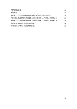 vii
REFERENCIAS 110
ANEXOS 117
ANEXO 1: CUESTIONARIO DE AGRESIÓN (BUSS Y PERRY) 117
AENXO 2: CUESTIONARIO DE ASERCIÓN EN LA PAREJA (FORMA A) 120
AENXO 3: CUESTIONARIO DE ASERCIÓN EN LA PAREJA (FORMA B) 124
ANEXO 4: MATRIZ INSTRUMENTAL 128
ANEXO 5: MATRIZ DE CONSTENCIA 130
 