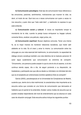 63
b) Comunicación psicológica. Este tipo de comunicación hace referencia a
las emociones, pasiones, sentimientos, motivaciones que mueven la vida; es
decir, el modo de ser. Qué duro es a veces comunicarse con quien a veces no
nos escucha y quien dice que “todo está bien”, y realmente no expresa lo que
está sintiendo.
c) Comunicación social y cultural. A veces es importante romper la
monotonía de la vida, cuando la pareja busca enriquecer su bagaje cultural,
comentar libros, analizar una película, viajar juntos, etc.
d) Comunicación espiritual. Buscar objetivos comunes. Tener una misma
fe, es la mejor manera de mantener relaciones duraderas, que harán salir
adelante en la vida. Es el creer y amar lo mismo. La comunicación entre los
cónyuges es una nota esencial del matrimonio, la comunicación, la capacidad de
diálogo sincero constituye también una nota distintiva de la madurez personal. El
autor sigue sustentando que comunicación es sinónima de compartir.
“Únicamente, una persona puede aceptar lo que la otra le dio al casarse, si el otro
continua siendo capaz, día a día, de seguir poniendo a su disposición, de
trasladarse y participarle eso que ella es desde su intimidad a la intimidad del otro
que es el aceptante por antonomasia (nombre apelativo) Esto es compartir”.
García (2003), psicoterapeuta en la Universidad de Complutense de Madrid,
sustenta que, dentro de la vida matrimonial, la característica más importante es la
escucha activa que consiste en una forma de comunicación que demuestra al
hablante que el oyente le ha entendido. Existen varios niveles de escucha que se
pueden emplear dependiendo del nivel de entendimiento que se alcanza en cada
caso de situación conyugal. Esta escucha activa incluye los siguientes puntos:
 
