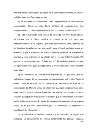 65
términos, reflejan condiciones de hecho en la comunicación humana, que nunca
se hallan ausentes. Estos axiomas son:
a) Es imposible no comunicarse. Todo comportamiento es una forma de
comunicación. Como no existe forma contraria al comportamiento (“no
comportamiento» o «anticomportamiento”), tampoco existe “no comunicación”.
b) Toda comunicación tiene un nivel de contenido y un nivel de relación, de
tal manera que el último clasifica al primero, y es, por tanto, una
metacomunicación. Esto significa que toda comunicación tiene, además del
significado de las palabras, más información sobre cómo el que habla quiere ser
entendido y que le entiendan, así como la persona receptora va a entender el
mensaje; y cómo el primero ve su relación con el receptor de la información. Por
ejemplo, el comunicador dice: “Cuídate mucho”. El nivel de contenido en este
caso podría ser evitar que pase algo malo y el nivel de relación sería de amistad-
paternalista.
c) La naturaleza de una relación depende de la gradación que los
participantes hagan de las secuencias comunicacionales entre ellos. Tanto el
emisor como el receptor de la comunicación estructuran el flujo de la
comunicación de diferente forma; así interpretan su propio comportamiento como
mera reacción ante el del otro. Cada uno cree que la conducta del otro es la
causa de su propia conducta, cuando lo cierto es que la comunicación humana no
puede reducirse a un sencillo juego de causa-efecto, sino que es un proceso
cíclico, en el que cada parte contribuye a la continuidad (o ampliación, o
modulación) del intercambio.
d) La comunicación humana implica dos modalidades. La digital y la
analógica: La comunicación no implica simplemente las palabras habladas
 