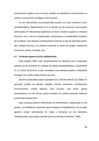 66
(comunicación digital: lo que se dice); también es importante la comunicación no
verbal (o comunicación analógica: cómo se dice).
e) Los intercambios comunicacionales pueden ser tanto simétricos como
complementarios. Dependiendo de si la relación de las personas comunicantes
está basada en intercambios igualitarios; es decir, tienden a igualar su conducta
recíproca, uno y otro se complementan, produciendo un acoplamiento recíproco
de la relación. Una relación complementaria presenta un tipo de autoridad (padre-
hijo, profesor-alumno) y la simétrica presenta en seres de iguales condiciones
(hermanos, amigos, amantes, etc.).
4.7 Conducta agresiva de los adolescentes:
Para Caballo (1993), este comportamiento se caracteriza por la expresión
agresiva de las opiniones sin respetar las ajenas despreciándolas o atacándolas
en un intento de dominar al otro, someterlo a los intereses propios e intentando
conseguir las propias metas al precio que sea.
De forma observable puede expresarse por: volumen alto de voz, hablar sin
escuchar; empleo de ofensas verbales, insultos, amenazas, humillaciones,
murmuraciones; mirada retadora, ceño fruncido, cara tensa; gestos
amenazadores con las manos, puños cerrados; en ciertas ocasiones extremas
puede haber ataque físico.
Esta conducta produce sentimientos de resentimiento y alejamiento en los
demás, y se establecen relaciones poco duraderas o insatisfactorias. En el sujeto
agresivo surgen sentimientos de culpa y tensiones en las relaciones
interpersonales, para acabar evitando futuros contactos (Fuentanza, 1998).
 