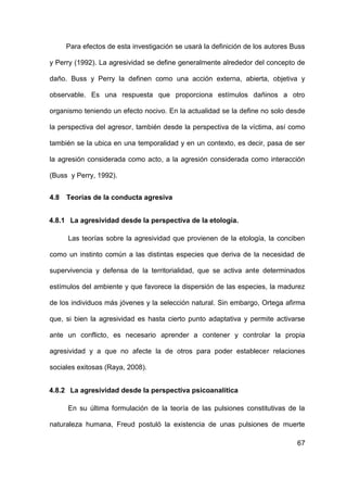 67
Para efectos de esta investigación se usará la definición de los autores Buss
y Perry (1992). La agresividad se define generalmente alrededor del concepto de
daño. Buss y Perry la definen como una acción externa, abierta, objetiva y
observable. Es una respuesta que proporciona estímulos dañinos a otro
organismo teniendo un efecto nocivo. En la actualidad se la define no solo desde
la perspectiva del agresor, también desde la perspectiva de la víctima, así como
también se la ubica en una temporalidad y en un contexto, es decir, pasa de ser
la agresión considerada como acto, a la agresión considerada como interacción
(Buss y Perry, 1992).
4.8 Teorías de la conducta agresiva
4.8.1 La agresividad desde la perspectiva de la etología.
Las teorías sobre la agresividad que provienen de la etología, la conciben
como un instinto común a las distintas especies que deriva de la necesidad de
supervivencia y defensa de la territorialidad, que se activa ante determinados
estímulos del ambiente y que favorece la dispersión de las especies, la madurez
de los individuos más jóvenes y la selección natural. Sin embargo, Ortega afirma
que, si bien la agresividad es hasta cierto punto adaptativa y permite activarse
ante un conflicto, es necesario aprender a contener y controlar la propia
agresividad y a que no afecte la de otros para poder establecer relaciones
sociales exitosas (Raya, 2008).
4.8.2 La agresividad desde la perspectiva psicoanalítica
En su última formulación de la teoría de las pulsiones constitutivas de la
naturaleza humana, Freud postuló la existencia de unas pulsiones de muerte
 