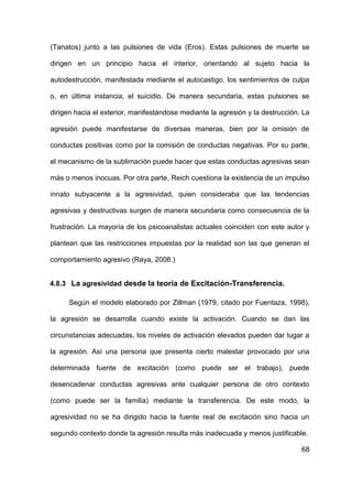 68
(Tanatos) junto a las pulsiones de vida (Eros). Estas pulsiones de muerte se
dirigen en un principio hacia el interior, orientando al sujeto hacia la
autodestrucción, manifestada mediante el autocastigo, los sentimientos de culpa
o, en última instancia, el suicidio. De manera secundaria, estas pulsiones se
dirigen hacia el exterior, manifestándose mediante la agresión y la destrucción. La
agresión puede manifestarse de diversas maneras, bien por la omisión de
conductas positivas como por la comisión de conductas negativas. Por su parte,
el mecanismo de la sublimación puede hacer que estas conductas agresivas sean
más o menos inocuas. Por otra parte, Reich cuestiona la existencia de un impulso
innato subyacente a la agresividad, quien consideraba que las tendencias
agresivas y destructivas surgen de manera secundaria como consecuencia de la
frustración. La mayoría de los psicoanalistas actuales coinciden con este autor y
plantean que las restricciones impuestas por la realidad son las que generan el
comportamiento agresivo (Raya, 2008.)
4.8.3 La agresividad desde la teoría de Excitación-Transferencia.
Según el modelo elaborado por Zillman (1979, citado por Fuentaza, 1998),
la agresión se desarrolla cuando existe la activación. Cuando se dan las
circunstancias adecuadas, los niveles de activación elevados pueden dar lugar a
la agresión. Así una persona que presenta cierto malestar provocado por una
determinada fuente de excitación (como puede ser el trabajo), puede
desencadenar conductas agresivas ante cualquier persona de otro contexto
(como puede ser la familia) mediante la transferencia. De este modo, la
agresividad no se ha dirigido hacia la fuente real de excitación sino hacia un
segundo contexto donde la agresión resulta más inadecuada y menos justificable.
 