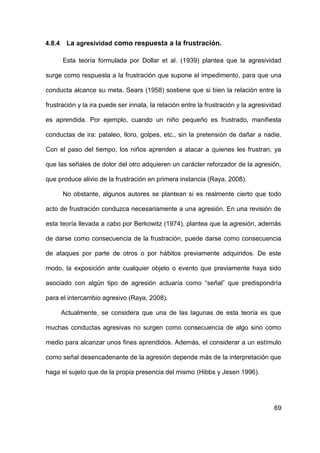 69
4.8.4 La agresividad como respuesta a la frustración.
Esta teoría formulada por Dollar et al. (1939) plantea que la agresividad
surge como respuesta a la frustración que supone el impedimento, para que una
conducta alcance su meta. Sears (1958) sostiene que si bien la relación entre la
frustración y la ira puede ser innata, la relación entre la frustración y la agresividad
es aprendida. Por ejemplo, cuando un niño pequeño es frustrado, manifiesta
conductas de ira: pataleo, lloro, golpes, etc., sin la pretensión de dañar a nadie.
Con el paso del tiempo, los niños aprenden a atacar a quienes les frustran, ya
que las señales de dolor del otro adquieren un carácter reforzador de la agresión,
que produce alivio de la frustración en primera instancia (Raya, 2008).
No obstante, algunos autores se plantean si es realmente cierto que todo
acto de frustración conduzca necesariamente a una agresión. En una revisión de
esta teoría llevada a cabo por Berkowitz (1974), plantea que la agresión, además
de darse como consecuencia de la frustración, puede darse como consecuencia
de ataques por parte de otros o por hábitos previamente adquiridos. De este
modo, la exposición ante cualquier objeto o evento que previamente haya sido
asociado con algún tipo de agresión actuaría como “señal” que predispondría
para el intercambio agresivo (Raya, 2008).
Actualmente, se considera que una de las lagunas de esta teoría es que
muchas conductas agresivas no surgen como consecuencia de algo sino como
medio para alcanzar unos fines aprendidos. Además, el considerar a un estímulo
como señal desencadenante de la agresión depende más de la interpretación que
haga el sujeto que de la propia presencia del mismo (Hibbs y Jesen 1996).
 
