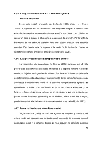 70
4.8.5 La agresividad desde la aproximación cognitiva
neoasociacionista
Según este modelo propuesto por Berkowitz (1989, citado por Hibbs y
Jesen) la agresión no es únicamente una respuesta dirigida a eliminar una
estimulación aversiva, supone además una reacción emocional cuyo objetivo es
causar un daño a alguien o algo ajeno a la causa de la aversión. Por lo tanto, la
frustración es un estímulo aversivo más que puede producir una reacción
agresiva. Esta teoría trata de superar a la teoría de la frustración, dando un
carácter intencional y emocional a la agresividad (Raya, 2008).
4.8.6 La agresividad desde la perspectiva de Skinner
La perspectiva del aprendizaje de Skinner (1986) propone que el niño
posee unas características genéticas inherentes a la especie humana y aprende
conductas bajo las contingencias del refuerzo. Por lo tanto, la influencia del medio
es determinante en la adquisición y mantenimiento de los comportamientos, sean
adecuados o inadecuados, como es el caso del comportamiento agresivo. El
aprendizaje de estos comportamientos se da en un contexto específico y en
función de las contingencias percibidas en el mismo, por lo que una conducta que
puede resultar adaptativa (permitida) en un contexto, como puede ser el hogar,
puede no resultar adaptativa en otros contextos como la escuela (Morris, 1992).
4.8.7 La agresividad como aprendizaje social.
Según Bandura (1989), la conducta agresiva se adquiere y mantiene del
mismo modo que cualquier otra conducta social, por medio de procesos como el
aprendizaje social y el refuerzo directo. El niño adquiere la conducta agresiva
 
