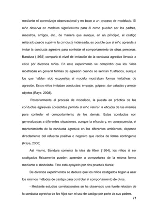 71
mediante el aprendizaje observacional y en base a un proceso de modelado. El
niño observa en modelos significativos para él como pueden ser los padres,
maestros, amigos, etc., de manera que aunque, en un principio, el castigo
reiterado puede suprimir la conducta indeseada, es posible que el niño aprenda a
imitar la conducta agresiva para controlar el comportamiento de otras personas.
Bandura (1965) comparó el nivel de imitación de la conducta agresiva llevada a
cabo por diversos niños. En este experimento se comprobó que los niños
mostraban en general formas de agresión cuando se sentían frustrados, aunque
los que habían sido expuestos al modelo mostraban formas imitativas de
agresión. Estos niños imitaban conductas: empujar, golpear, dar patadas y arrojar
objetos (Raya, 2008).
Posteriormente al proceso de modelado, la puesta en práctica de las
conductas agresivas aprendidas permite al niño valorar la eficacia de las mismas
para controlar el comportamiento de los demás. Estas conductas son
generalizadas a diferentes situaciones, aunque la eficacia y, en consecuencia, el
mantenimiento de la conducta agresiva en los diferentes ambientes, depende
directamente del refuerzo positivo o negativo que reciba de forma contingente
(Raya, 2008)
Así mismo, Bandura comenta la idea de Klein (1994), los niños al ser
castigados físicamente pueden aprender a comportarse de la misma forma
mediante el modelado. Esto está apoyado por dos pruebas claras:
De diversos experimentos se deduce que los niños castigados llegan a usar
los mismos métodos de castigo para controlar el comportamiento de otros.
- Mediante estudios correlacionales se ha observado una fuerte relación de
la conducta agresiva de los hijos con el uso de castigo por parte de sus padres.
 
