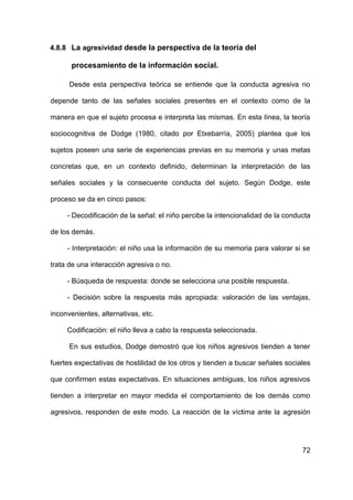 72
4.8.8 La agresividad desde la perspectiva de la teoría del
procesamiento de la información social.
Desde esta perspectiva teórica se entiende que la conducta agresiva no
depende tanto de las señales sociales presentes en el contexto como de la
manera en que el sujeto procesa e interpreta las mismas. En esta línea, la teoría
sociocognitiva de Dodge (1980, citado por Etxebarría, 2005) plantea que los
sujetos poseen una serie de experiencias previas en su memoria y unas metas
concretas que, en un contexto definido, determinan la interpretación de las
señales sociales y la consecuente conducta del sujeto. Según Dodge, este
proceso se da en cinco pasos:
- Decodificación de la señal: el niño percibe la intencionalidad de la conducta
de los demás.
- Interpretación: el niño usa la información de su memoria para valorar si se
trata de una interacción agresiva o no.
- Búsqueda de respuesta: donde se selecciona una posible respuesta.
- Decisión sobre la respuesta más apropiada: valoración de las ventajas,
inconvenientes, alternativas, etc.
Codificación: el niño lleva a cabo la respuesta seleccionada.
En sus estudios, Dodge demostró que los niños agresivos tienden a tener
fuertes expectativas de hostilidad de los otros y tienden a buscar señales sociales
que confirmen estas expectativas. En situaciones ambiguas, los niños agresivos
tienden a interpretar en mayor medida el comportamiento de los demás como
agresivos, responden de este modo. La reacción de la víctima ante la agresión
 