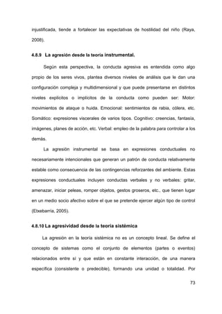 73
injustificada, tiende a fortalecer las expectativas de hostilidad del niño (Raya,
2008).
4.8.9 La agresión desde la teoría instrumental.
Según esta perspectiva, la conducta agresiva es entendida como algo
propio de los seres vivos, plantea diversos niveles de análisis que le dan una
configuración compleja y multidimensional y que puede presentarse en distintos
niveles explícitos o implícitos de la conducta como pueden ser: Motor:
movimientos de ataque o huida. Emocional: sentimientos de rabia, cólera, etc.
Somático: expresiones viscerales de varios tipos. Cognitivo: creencias, fantasía,
imágenes, planes de acción, etc. Verbal: empleo de la palabra para controlar a los
demás.
La agresión instrumental se basa en expresiones conductuales no
necesariamente intencionales que generan un patrón de conducta relativamente
estable como consecuencia de las contingencias reforzantes del ambiente. Estas
expresiones conductuales incluyen conductas verbales y no verbales: gritar,
amenazar, iniciar peleas, romper objetos, gestos groseros, etc., que tienen lugar
en un medio socio afectivo sobre el que se pretende ejercer algún tipo de control
(Etxebarría, 2005).
4.8.10 La agresividad desde la teoría sistémica
La agresión en la teoría sistémica no es un concepto lineal. Se define el
concepto de sistemas como el conjunto de elementos (partes o eventos)
relacionados entre sí y que están en constante interacción, de una manera
específica (consistente o predecible), formando una unidad o totalidad. Por
 