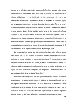 74
ejemplo, si el niño tiene conductas agresivas, la familia y los que están en su
entorno se verán involucrados. Esta teoría hace un llamado a la necesidad de un
enfoque globalizador e interdisciplinario de los fenómenos. Su interés es
considerar la interrelación y dependencia mutua de las partes de un todo u objeto
que tenga corno propósito un conjunto de metas determinadas. Por lo tanto, un
sistema siempre está compuesto de un conjunto de partes o elementos que están
en una relación dada. De la totalidad deriva una de las leyes del enfoque
sistémico, la que dice que "el todo no es igual a la suma de sus partes", pues el
todo confiere a sus partes características que no poseen individualmente y es la
interacción entre las partes la que genera o produce una totalidad. De allí surge la
necesidad de reemplazar forma común de pensar lineal-causal: A es causa de B
o esta es efecto de A, al pensamiento circular (Montenegro, 1997)
La circularidad es básica de todo sistema familiar; todos influyen sobre
todos, todos son a la vez víctimas y victimarios. Desde una perspectiva circular-
sistémica, el buscar culpables es por demás inadmisible. El pensamiento circular
plantea que todo efecto es a la vez causa y que toda causa es a la vez efecto. Así
está organizada la naturaleza. Por ello es conveniente no centrar la atención en el
sujeto, sino en la interacción del agresor con el agredido. La interacción debe ser
la unidad de análisis de la conducta (Raya, 2008).
El modelo sistémico plantea que la mayoría de síntomas cumple una función
reequilibrante y de supervivencia, mientras subsista la necesidad familiar que le
dio origen el síntoma se mantendrá. De allí la necesidad de cambiar la visión
moralista del síntoma; se deje de verlo como algo intrínsecamente malo y que lo
asumamos desde una perspectiva funcional y pragmática. El síntoma agresión
aparece porque es "útil" para la familia; y puede serlo de distintas maneras.
 