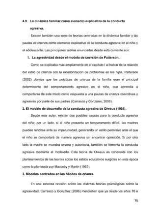75
4.9 La dinámica familiar como elemento explicativo de la conducta
agresiva.
Existen también una serie de teorías centradas en la dinámica familiar y las
pautas de crianza como elemento explicativo de la conducta agresiva en el niño y
el adolescente. Las principales teorías enunciadas desde esta corriente son:
1. La agresividad desde el modelo de coerción de Patterson.
Como se explicaba más ampliamente en el capítulo I al hablar de la relación
del estilo de crianza con la exteriorización de problemas en los hijos, Patterson
(2002) plantea que las prácticas de crianza de la familia eran el principal
determinante del comportamiento agresivo en el niño, que aprendía a
comportarse de este modo como respuesta a una pautas de crianza coercitivas y
agresivas por parte de sus padres (Carrasco y Gonzales, 2006).
2. El modelo de desarrollo de la conducta agresiva de Olweus (1998).
Según este autor, existen dos posibles causas para la conducta agresiva
del niño: por un lado, si el niño presenta un temperamento difícil, las madres
pueden rendirse ante su impetuosidad, generando un estilo permisivo ante el que
el niño se comportará de manera agresiva sin encontrar oposición. Si por otro
lado la madre se muestra severa y autoritaria, también se fomenta la conducta
agresiva mediante el modelado. Esta teoría de Olweus es coherente con los
planteamientos de las teorías sobre los estilos educativos surgidas en esta época
como la planteada por Maccoby y Martin (1983).
3. Modelos centrados en los hábitos de crianza.
En una extensa revisión sobre las distintas teorías psicológicas sobre la
agresividad, Carrasco y González (2006) mencionan que ya desde los años 70 e
 