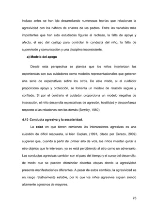 76
incluso antes se han ido desarrollando numerosas teorías que relacionan la
agresividad con los hábitos de crianza de los padres. Entre las variables más
importantes que han sido estudiadas figuran el rechazo, la falta de apoyo y
afecto, el uso del castigo para controlar la conducta del niño, la falta de
supervisión y comunicación y una disciplina inconsistente.
a) Modelo del apego
Desde esta perspectiva se plantea que los niños interiorizan las
experiencias con sus cuidadores como modelos representacionales que generan
una serie de expectativas sobre los otros. De este modo, si el cuidador
proporciona apoyo y protección, se fomenta un modelo de relación seguro y
confiado. Si por el contrario el cuidador proporciona un modelo negativo de
interacción, el niño desarrolla expectativas de agresión, hostilidad y desconfianza
respecto a las relaciones con los demás (Bowlby, 1980).
4.10 Conducta agresiva y la escolaridad.
La edad en que tienen comienzo las interacciones agresivas es una
cuestión de difícil respuesta, si bien Caplan, (1991, citado por Cerezo, 2002)
sugieren que, cuando a partir del primer año de vida, los niños intentan quitar a
otro objetos que le interesan, ya se está percibiendo al otro como un adversario.
Las conductas agresivas cambian con el paso del tiempo y el curso del desarrollo,
de modo que se pueden diferenciar distintas etapas donde la agresividad
presenta manifestaciones diferentes. A pesar de estos cambios, la agresividad es
un rasgo relativamente estable, por lo que los niños agresivos siguen siendo
altamente agresivos de mayores.
 
