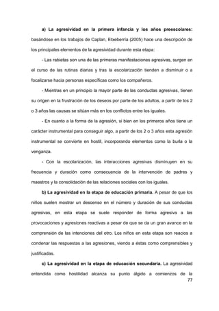77
a) La agresividad en la primera infancia y los años preescolares:
basándose en los trabajos de Caplan, Etxeberría (2005) hace una descripción de
los principales elementos de la agresividad durante esta etapa:
- Las rabietas son una de las primeras manifestaciones agresivas, surgen en
el curso de las rutinas diarias y tras la escolarización tienden a disminuir o a
focalizarse hacia personas específicas como los compañeros.
- Mientras en un principio la mayor parte de las conductas agresivas, tienen
su origen en la frustración de los deseos por parte de los adultos, a partir de los 2
o 3 años las causas se sitúan más en los conflictos entre los iguales.
- En cuanto a la forma de la agresión, si bien en los primeros años tiene un
carácter instrumental para conseguir algo, a partir de los 2 o 3 años esta agresión
instrumental se convierte en hostil, incorporando elementos como la burla o la
venganza.
- Con la escolarización, las interacciones agresivas disminuyen en su
frecuencia y duración como consecuencia de la intervención de padres y
maestros y la consolidación de las relaciones sociales con los iguales.
b) La agresividad en la etapa de educación primaria. A pesar de que los
niños suelen mostrar un descenso en el número y duración de sus conductas
agresivas, en esta etapa se suele responder de forma agresiva a las
provocaciones y agresiones reactivas a pesar de que se da un gran avance en la
comprensión de las intenciones del otro. Los niños en esta etapa son reacios a
condenar las respuestas a las agresiones, viendo a éstas como comprensibles y
justificadas.
c) La agresividad en la etapa de educación secundaria. La agresividad
entendida como hostilidad alcanza su punto álgido a comienzos de la
 