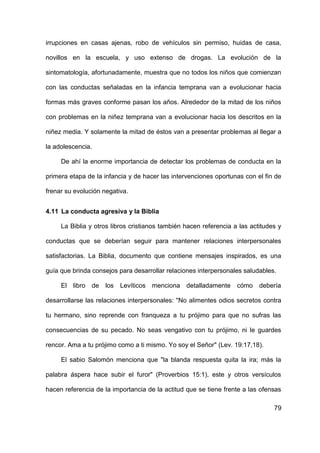 79
irrupciones en casas ajenas, robo de vehículos sin permiso, huidas de casa,
novillos en la escuela, y uso extenso de drogas. La evolución de la
sintomatología, afortunadamente, muestra que no todos los niños que comienzan
con las conductas señaladas en la infancia temprana van a evolucionar hacia
formas más graves conforme pasan los años. Alrededor de la mitad de los niños
con problemas en la niñez temprana van a evolucionar hacia los descritos en la
niñez media. Y solamente la mitad de éstos van a presentar problemas al llegar a
la adolescencia.
De ahí la enorme importancia de detectar los problemas de conducta en la
primera etapa de la infancia y de hacer las intervenciones oportunas con el fin de
frenar su evolución negativa.
4.11 La conducta agresiva y la Biblia
La Biblia y otros libros cristianos también hacen referencia a las actitudes y
conductas que se deberían seguir para mantener relaciones interpersonales
satisfactorias. La Biblia, documento que contiene mensajes inspirados, es una
guía que brinda consejos para desarrollar relaciones interpersonales saludables.
El libro de los Levíticos menciona detalladamente cómo debería
desarrollarse las relaciones interpersonales: "No alimentes odios secretos contra
tu hermano, sino reprende con franqueza a tu prójimo para que no sufras las
consecuencias de su pecado. No seas vengativo con tu prójimo, ni le guardes
rencor. Ama a tu prójimo como a ti mismo. Yo soy el Señor" (Lev. 19:17,18).
El sabio Salomón menciona que "la blanda respuesta quita la ira; más la
palabra áspera hace subir el furor" (Proverbios 15:1), este y otros versículos
hacen referencia de la importancia de la actitud que se tiene frente a las ofensas
 