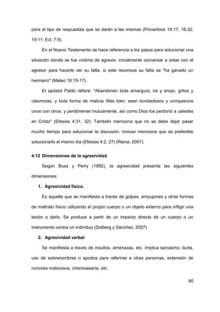 80
para el tipo de respuestas que se darán a las mismas (Proverbios 14:17; 16:32;
19:11; Ecl. 7:9).
En el Nuevo Testamento se hace referencia a los pasos para solucionar una
situación donde se fue víctima de agravio: inicialmente conversar a solas con el
agresor para hacerle ver su falta, si este reconoce su falta se "ha ganado un
hermano" (Mateo 18:15-17).
El apóstol Pablo refiere: "Abandonen toda amargura, ira y enojo, gritos y
calumnias, y toda forma de malicia. Más bien, sean bondadosos y compasivos
unos con otros, y perdónense mutuamente, así como Dios los perdonó a ustedes
en Cristo" (Efesios 4:31, 32). También menciona que no se debe dejar pasar
mucho tiempo para solucionar la discusión, incluso menciona que es preferible
solucionarlo el mismo día (Efesios 4:2, 27) (Reina, 2007).
4.12 Dimensiones de la agresividad
Según Buss y Perry (1992), la agresividad presenta las siguientes
dimensiones:
1. Agresividad física.
Es aquella que se manifiesta a través de golpes, empujones y otras formas
de maltrato físico utilizando el propio cuerpo o un objeto externo para infligir una
lesión o daño. Se produce a partir de un impacto directo de un cuerpo o un
instrumento contra un individuo (Solberg y Sánchez, 2007)
2. Agresividad verbal
Se manifiesta a través de insultos, amenazas, etc. Implica sarcasmo, burla,
uso de sobrenombres o apodos para referirse a otras personas, extensión de
rumores maliciosos, chismosearía, etc.
 