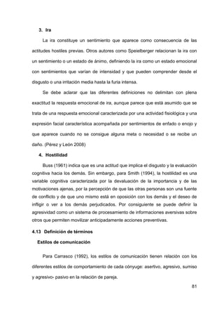 81
3. Ira
La ira constituye un sentimiento que aparece como consecuencia de las
actitudes hostiles previas. Otros autores como Speielberger relacionan la ira con
un sentimiento o un estado de ánimo, definiendo la ira como un estado emocional
con sentimientos que varían de intensidad y que pueden comprender desde el
disgusto o una irritación media hasta la furia intensa.
Se debe aclarar que las diferentes definiciones no delimitan con plena
exactitud la respuesta emocional de ira, aunque parece que está asumido que se
trata de una respuesta emocional caracterizada por una actividad fisiológica y una
expresión facial característica acompañada por sentimientos de enfado o enojo y
que aparece cuando no se consigue alguna meta o necesidad o se recibe un
daño. (Pérez y León 2008)
4. Hostilidad
Buss (1961) indica que es una actitud que implica el disgusto y la evaluación
cognitiva hacia los demás. Sin embargo, para Smith (1994), la hostilidad es una
variable cognitiva caracterizada por la devaluación de la importancia y de las
motivaciones ajenas, por la percepción de que las otras personas son una fuente
de conflicto y de que uno mismo está en oposición con los demás y el deseo de
infligir o ver a los demás perjudicados. Por consiguiente se puede definir la
agresividad como un sistema de procesamiento de informaciones aversivas sobre
otros que permiten movilizar anticipadamente acciones preventivas.
4.13 Definición de términos
Estilos de comunicación
Para Carrasco (1992), los estilos de comunicación tienen relación con los
diferentes estilos de comportamiento de cada cónyuge: asertivo, agresivo, sumiso
y agresivo- pasivo en la relación de pareja.
 
