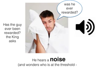 He hears a noise
(and wonders who is at the threshold -
Has the guy
ever been
rewarded?
the King
asks
was he
ever
rewarded?
 