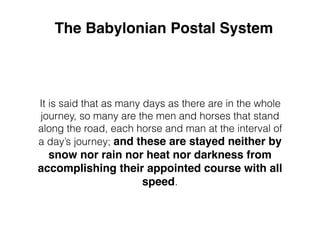 The Babylonian Postal System
It is said that as many days as there are in the whole
journey, so many are the men and horses that stand
along the road, each horse and man at the interval of
a day’s journey; and these are stayed neither by
snow nor rain nor heat nor darkness from
accomplishing their appointed course with all
speed.
 
