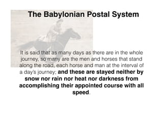 The Babylonian Postal System
It is said that as many days as there are in the whole
journey, so many are the men and horses that stand
along the road, each horse and man at the interval of
a day’s journey; and these are stayed neither by
snow nor rain nor heat nor darkness from
accomplishing their appointed course with all
speed.
 