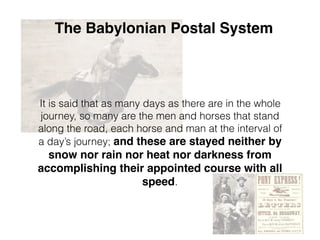 The Babylonian Postal System
It is said that as many days as there are in the whole
journey, so many are the men and horses that stand
along the road, each horse and man at the interval of
a day’s journey; and these are stayed neither by
snow nor rain nor heat nor darkness from
accomplishing their appointed course with all
speed.
 