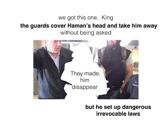 They made
him
disappear
the guards cover Haman’s head and take him away
without being asked
we got this one, King
but he set up dangerous
irrevocable laws
 