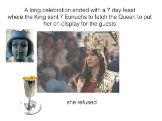 A long celebration ended with a 7 day feast
where the King sent 7 Eunuchs to fetch the Queen to put
her on display for the guests
she refused
 