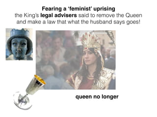 queen no longer
Fearing a ‘feminist’ uprising
the King’s legal advisers said to remove the Queen
and make a law that what the husband says goes!
 