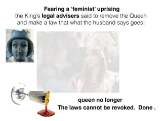 queen no longer
Fearing a ‘feminist’ uprising
the King’s legal advisers said to remove the Queen
and make a law that what the husband says goes!
The laws cannot be revoked. Done .
 